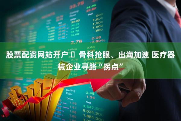 股票配资网站开户 ​骨科抢眼、出海加速 医疗器械企业寻路“拐点”