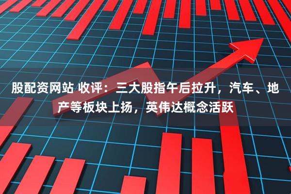 股配资网站 收评：三大股指午后拉升，汽车、地产等板块上扬，英伟达概念活跃