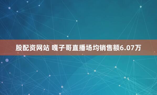 股配资网站 嘎子哥直播场均销售额6.07万