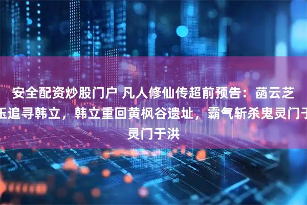 安全配资炒股门户 凡人修仙传超前预告：菡云芝柳玉追寻韩立，韩立重回黄枫谷遗址，霸气斩杀鬼灵门于洪
