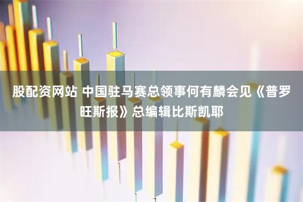 股配资网站 中国驻马赛总领事何有麟会见《普罗旺斯报》总编辑比斯凯耶