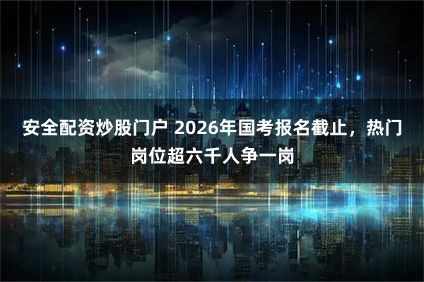 安全配资炒股门户 2026年国考报名截止，热门岗位超六千人争一岗