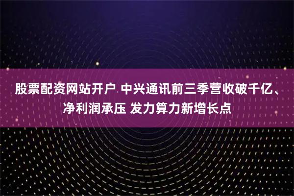 股票配资网站开户 中兴通讯前三季营收破千亿、净利润承压 发力算力新增长点