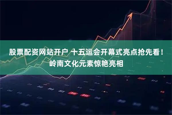 股票配资网站开户 十五运会开幕式亮点抢先看！岭南文化元素惊艳亮相