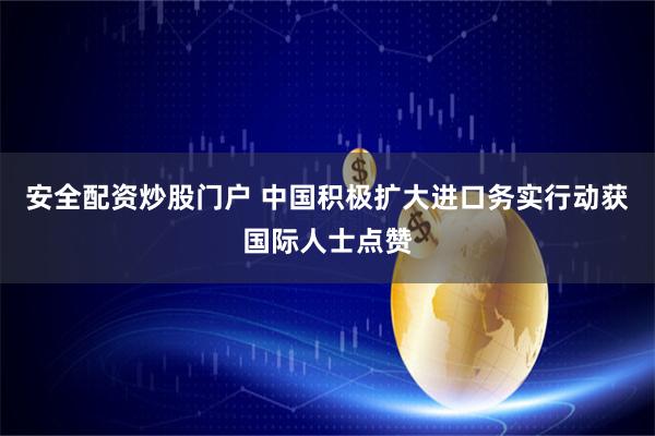 安全配资炒股门户 中国积极扩大进口务实行动获国际人士点赞