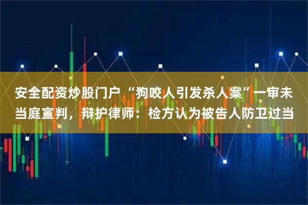 安全配资炒股门户 “狗咬人引发杀人案”一审未当庭宣判，辩护律师：检方认为被告人防卫过当