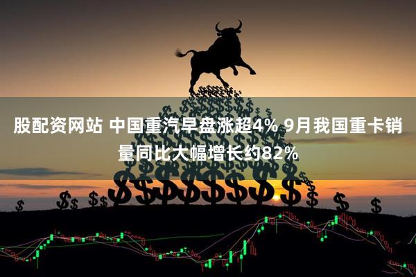 股配资网站 中国重汽早盘涨超4% 9月我国重卡销量同比大幅增长约82%