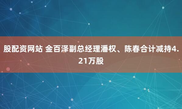 股配资网站 金百泽副总经理潘权、陈春合计减持4.21万股
