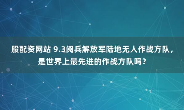 股配资网站 9.3阅兵解放军陆地无人作战方队，是世界上最先进的作战方队吗？