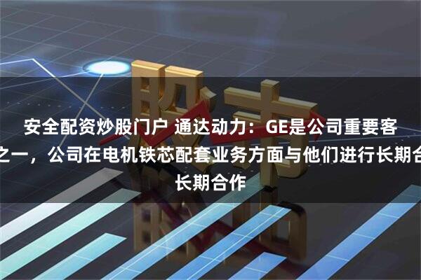 安全配资炒股门户 通达动力：GE是公司重要客户之一，公司在电机铁芯配套业务方面与他们进行长期合作
