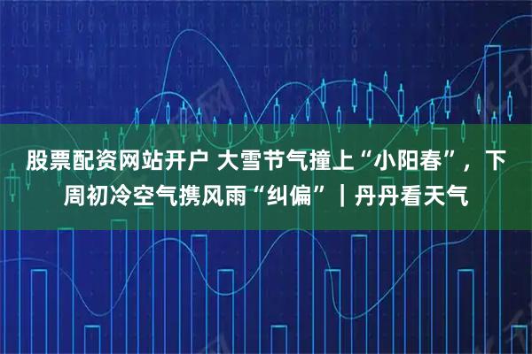 股票配资网站开户 大雪节气撞上“小阳春”，下周初冷空气携风雨“纠偏”｜丹丹看天气