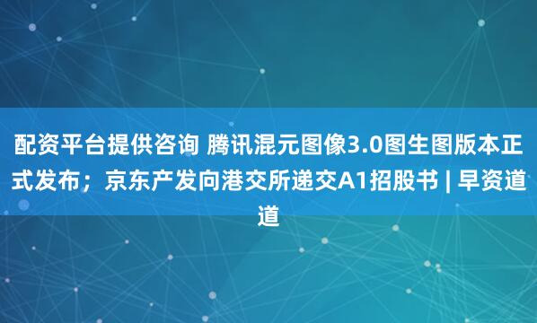 配资平台提供咨询 腾讯混元图像3.0图生图版本正式发布；京东产发向港交所递交A1招股书 | 早资道