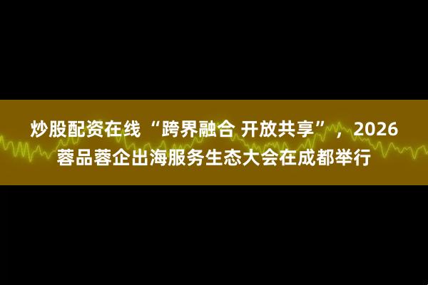 炒股配资在线 “跨界融合 开放共享” ,2026蓉品蓉企出海服务生态大会在成都举行