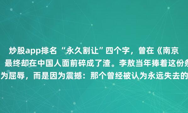 炒股app排名 “永久割让”四个字，曾在《南京条约》上嚣张了一百多年，最终却在中国人面前碎成了渣。李敖当年捧着这份条约原件泪流满面，不是因为屈辱，而是因为震撼：那个曾经被认为永远失去的香港岛，竟然真的回来了！这不是奇迹，这是实力对霸权最响亮的耳光。2005年9月，70岁的李敖踏上了阔别56年的大陆土地...