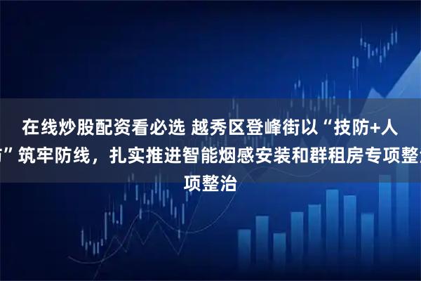 在线炒股配资看必选 越秀区登峰街以“技防+人防”筑牢防线，扎实推进智能烟感安装和群租房专项整治