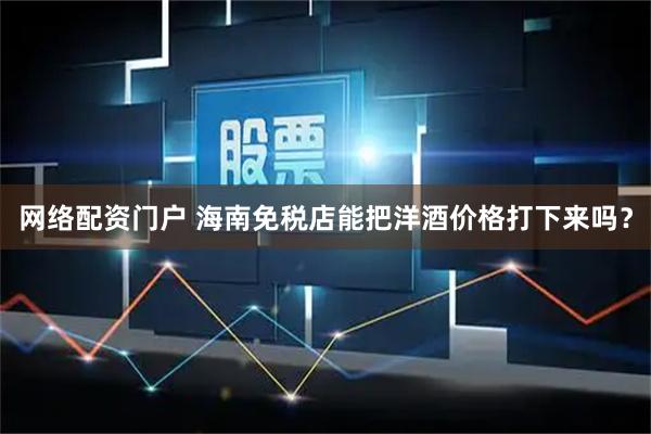 网络配资门户 海南免税店能把洋酒价格打下来吗？