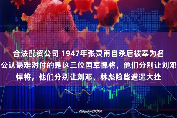合法配资公司 1947年张灵甫自杀后被奉为名将，其实解放军内部公认最难对付的是这三位国军悍将，他们分别让刘邓、林彪险些遭遇大挫
