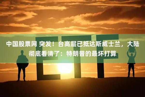 中国股票网 突发！台高层已抵达斯威士兰，大陆彻底看清了：特朗普的最坏打算