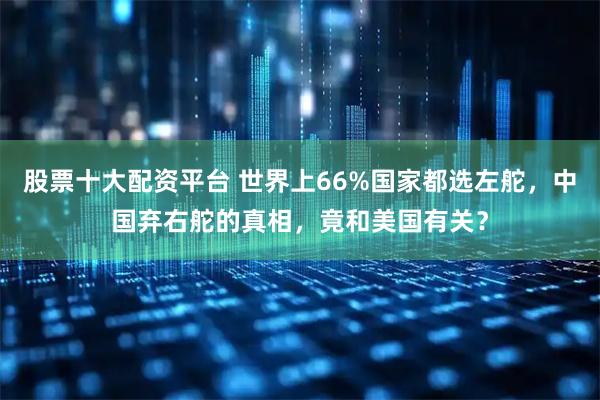 股票十大配资平台 世界上66%国家都选左舵，中国弃右舵的真相，竟和美国有关？