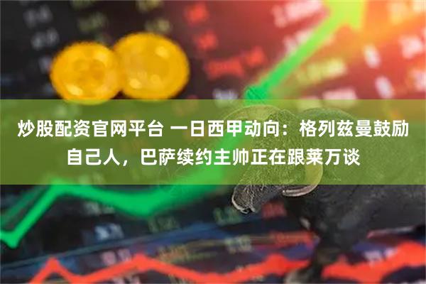 炒股配资官网平台 一日西甲动向：格列兹曼鼓励自己人，巴萨续约主帅正在跟莱万谈