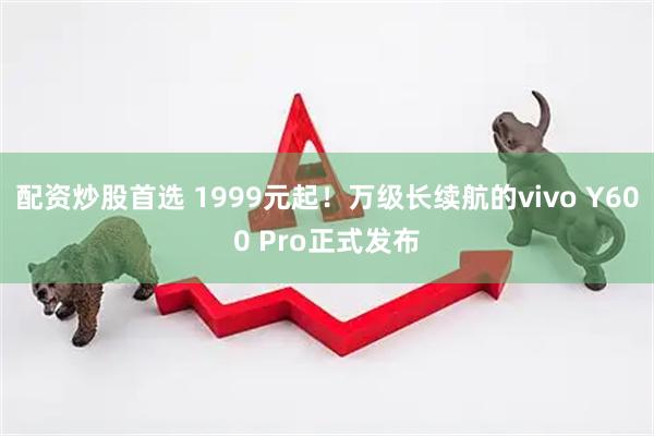 配资炒股首选 1999元起！万级长续航的vivo Y600 Pro正式发布