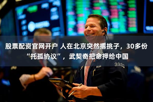 股票配资官网开户 人在北京突然撂挑子，30多份“托孤协议”，武契奇把命押给中国