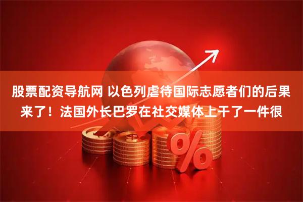 股票配资导航网 以色列虐待国际志愿者们的后果来了！法国外长巴罗在社交媒体上干了一件很