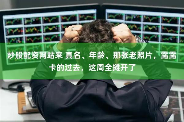 炒股配资网站来 真名、年龄、那张老照片，露露卡的过去，这周全摊开了