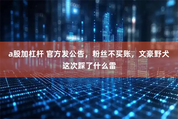 a股加杠杆 官方发公告，粉丝不买账，文豪野犬这次踩了什么雷