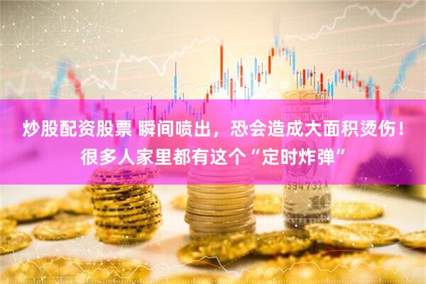 炒股配资股票 瞬间喷出，恐会造成大面积烫伤！很多人家里都有这个“定时炸弹”