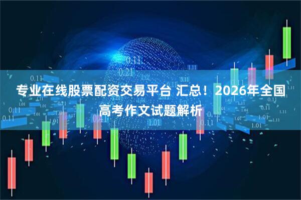 专业在线股票配资交易平台 汇总!2026年全国高考作文试题解析