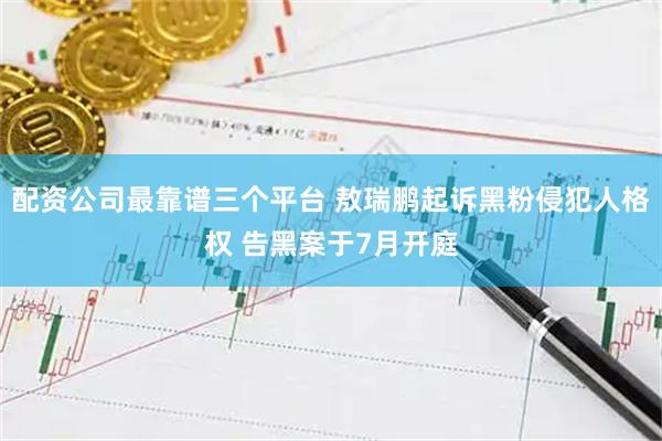 配资公司最靠谱三个平台 敖瑞鹏起诉黑粉侵犯人格权 告黑案于7月开庭