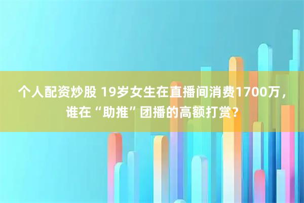 个人配资炒股 19岁女生在直播间消费1700万，谁在“助推”团播的高额打赏？
