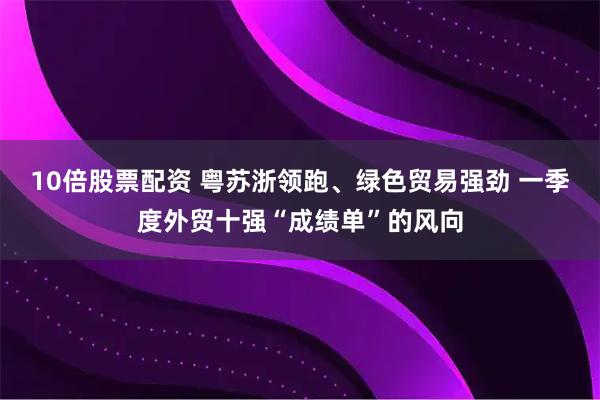 10倍股票配资 粤苏浙领跑、绿色贸易强劲 一季度外贸十强“成绩单”的风向